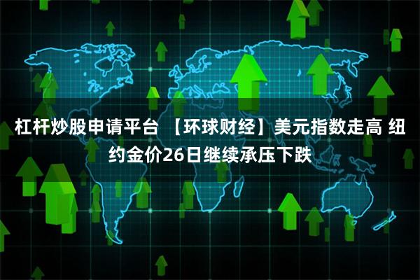 杠杆炒股申请平台 【环球财经】美元指数走高 纽约金价26日继续承压下跌