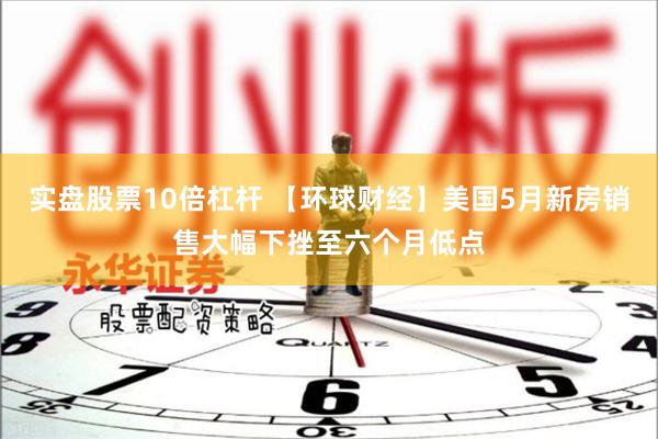 实盘股票10倍杠杆 【环球财经】美国5月新房销售大幅下挫至六个月低点