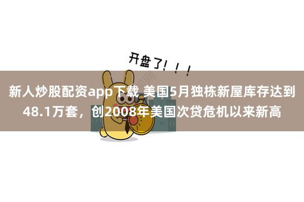 新人炒股配资app下载 美国5月独栋新屋库存达到48.1万套，创2008年美国次贷危机以来新高
