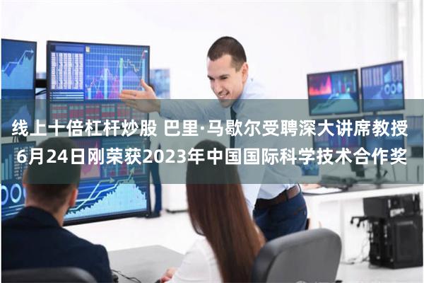 线上十倍杠杆炒股 巴里·马歇尔受聘深大讲席教授 6月24日刚荣获2023年中国国际科学技术合作奖