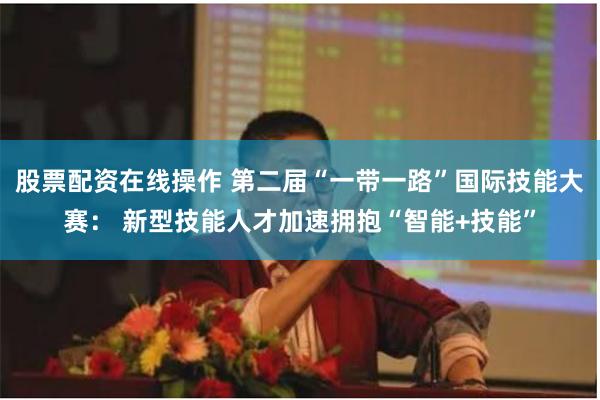 股票配资在线操作 第二届“一带一路”国际技能大赛： 新型技能人才加速拥抱“智能+技能”