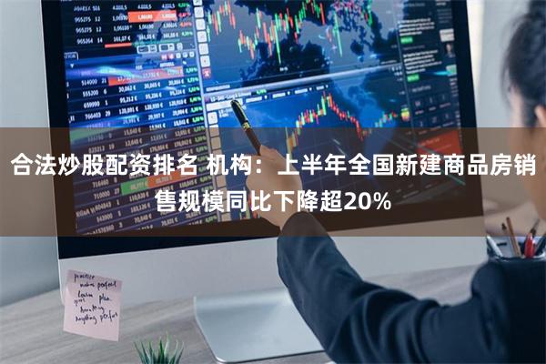 合法炒股配资排名 机构：上半年全国新建商品房销售规模同比下降超20%