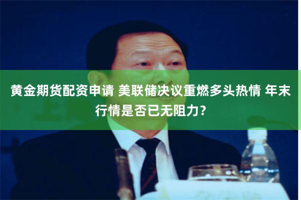黄金期货配资申请 美联储决议重燃多头热情 年末行情是否已无阻力？
