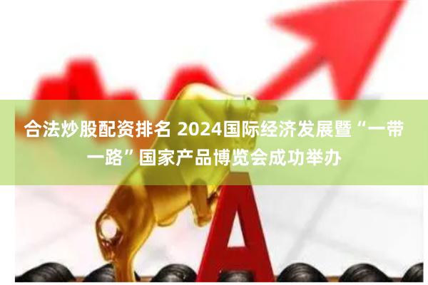 合法炒股配资排名 2024国际经济发展暨“一带一路”国家产品博览会成功举办