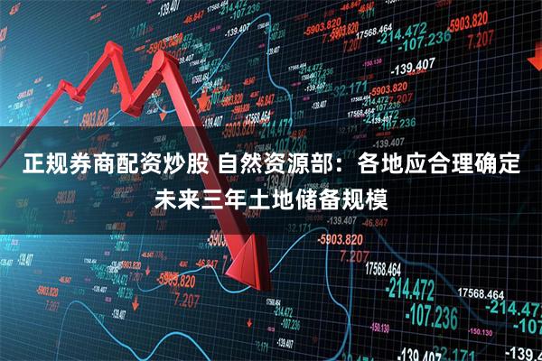 正规券商配资炒股 自然资源部：各地应合理确定未来三年土地储备规模