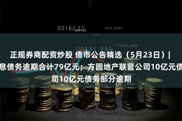 正规券商配资炒股 债市公告精选（5月23日）| 南通三建有息债务逾期合计79亿元；方圆地产联营公司10亿元债务部分逾期