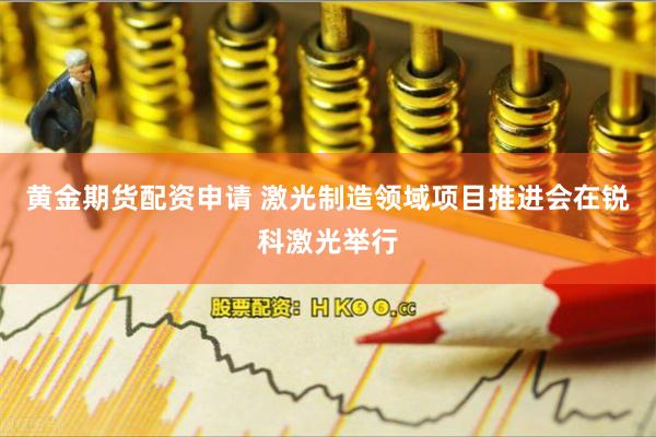 黄金期货配资申请 激光制造领域项目推进会在锐科激光举行