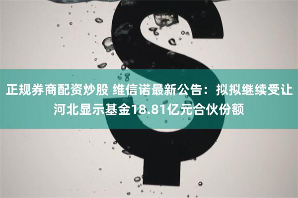 正规券商配资炒股 维信诺最新公告：拟拟继续受让河北显示基金18.81亿元合伙份额