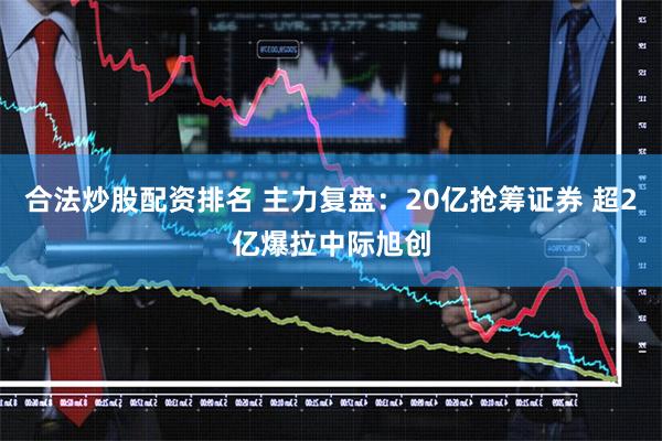 合法炒股配资排名 主力复盘：20亿抢筹证券 超2亿爆拉中际旭创