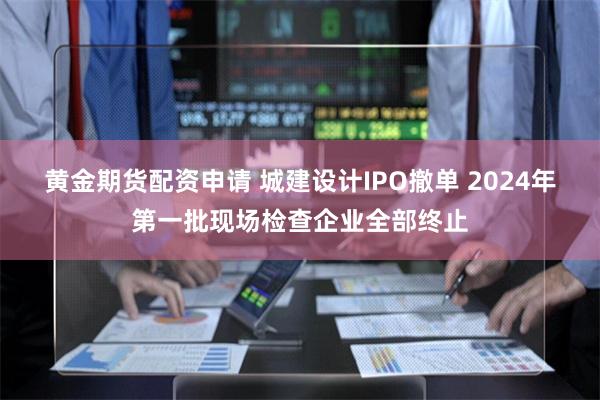 黄金期货配资申请 城建设计IPO撤单 2024年第一批现场检查企业全部终止