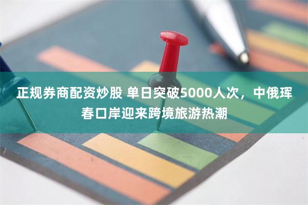 正规券商配资炒股 单日突破5000人次，中俄珲春口岸迎来跨境旅游热潮