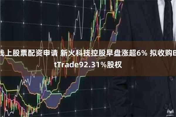 线上股票配资申请 新火科技控股早盘涨超6% 拟收购BitTrade92.31%股权
