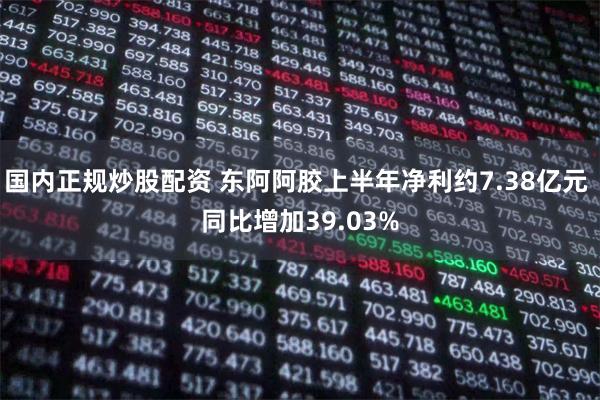 国内正规炒股配资 东阿阿胶上半年净利约7.38亿元 同比增加39.03%