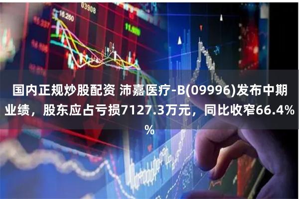 国内正规炒股配资 沛嘉医疗-B(09996)发布中期业绩，股东应占亏损7127.3万元，同比收窄66.4%