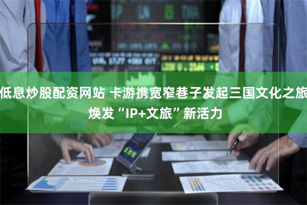 低息炒股配资网站 卡游携宽窄巷子发起三国文化之旅 焕发“IP+文旅”新活力