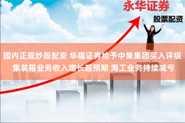 国内正规炒股配资 华福证券给予中集集团买入评级 集装箱业务收入增长超预期 海工业务持续减亏