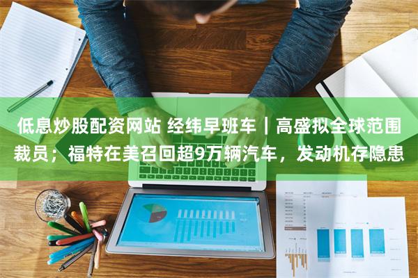 低息炒股配资网站 经纬早班车｜高盛拟全球范围裁员；福特在美召回超9万辆汽车，发动机存隐患