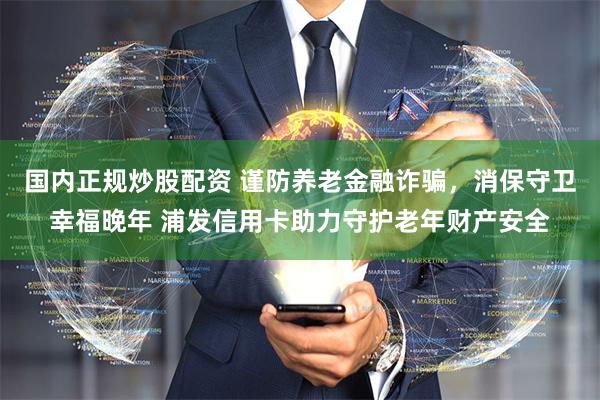 国内正规炒股配资 谨防养老金融诈骗，消保守卫幸福晚年 浦发信用卡助力守护老年财产安全