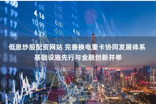 低息炒股配资网站 完善换电重卡协同发展体系 基础设施先行与金融创新并举