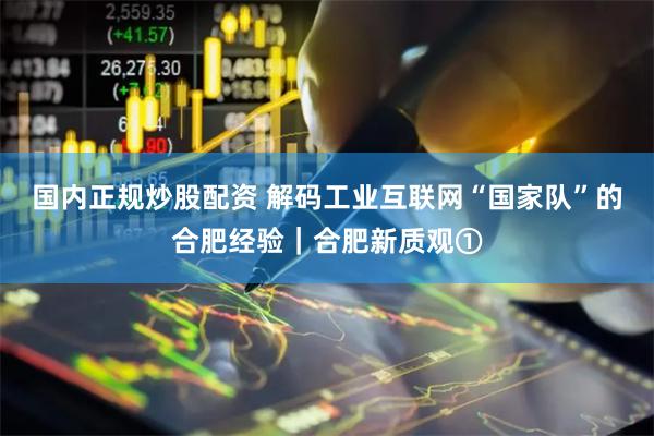 国内正规炒股配资 解码工业互联网“国家队”的合肥经验｜合肥新质观①