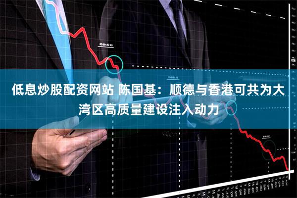 低息炒股配资网站 陈国基：顺德与香港可共为大湾区高质量建设注入动力