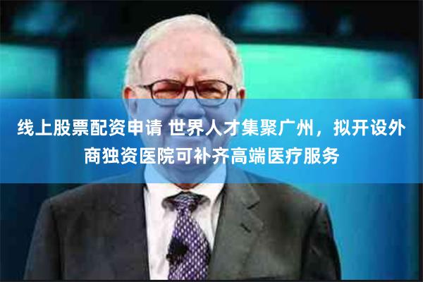 线上股票配资申请 世界人才集聚广州，拟开设外商独资医院可补齐高端医疗服务