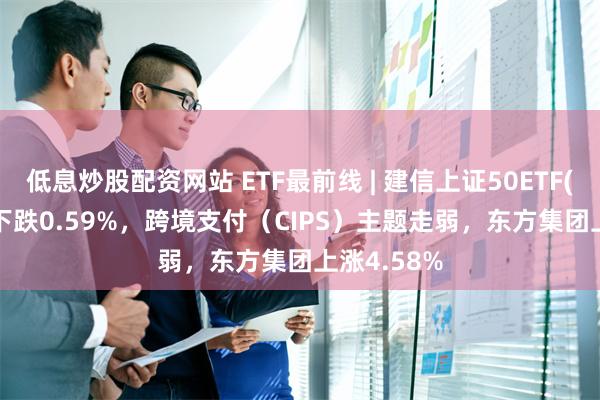 低息炒股配资网站 ETF最前线 | 建信上证50ETF(510800)下跌0.59%，跨境支付（CIPS）主题走弱，东方集团上涨4.58%