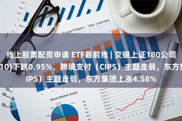 线上股票配资申请 ETF最前线 | 交银上证180公司治理ETF(510010)下跌0.95%，跨境支付（CIPS）主题走弱，东方集团上涨4.58%