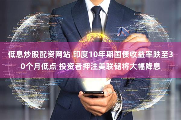 低息炒股配资网站 印度10年期国债收益率跌至30个月低点 投资者押注美联储将大幅降息
