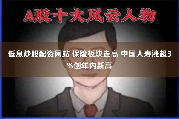 低息炒股配资网站 保险板块走高 中国人寿涨超3%创年内新高