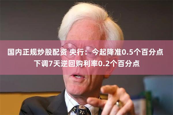 国内正规炒股配资 央行：今起降准0.5个百分点 下调7天逆回购利率0.2个百分点