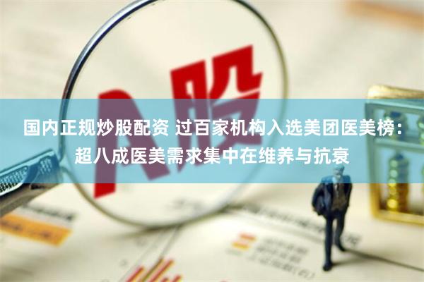 国内正规炒股配资 过百家机构入选美团医美榜：超八成医美需求集中在维养与抗衰