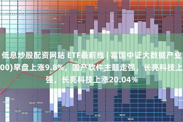 低息炒股配资网站 ETF最前线 | 富国中证大数据产业ETF(515400)早盘上涨9.8%，国产软件主题走强，长亮科技上涨20.04%