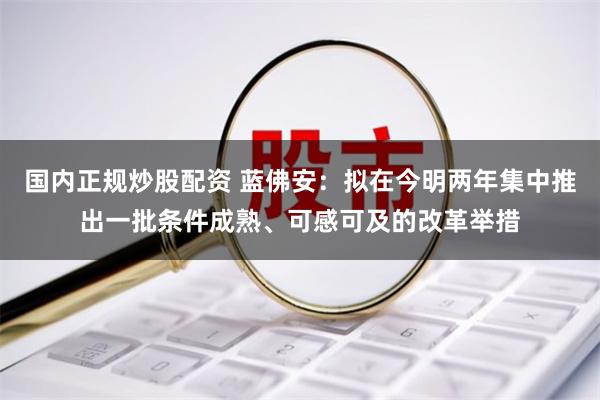 国内正规炒股配资 蓝佛安：拟在今明两年集中推出一批条件成熟、可感可及的改革举措
