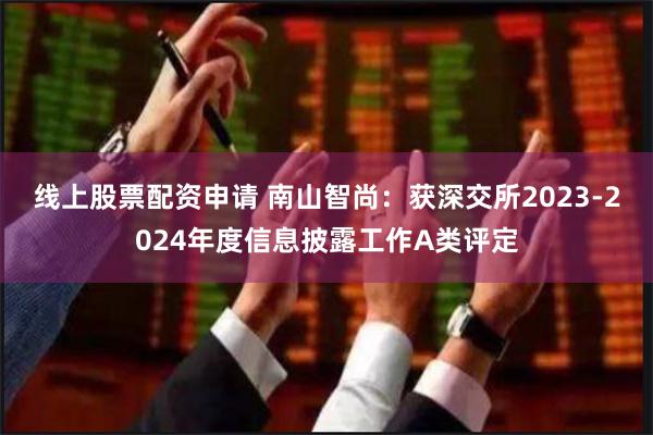 线上股票配资申请 南山智尚：获深交所2023-2024年度信息披露工作A类评定