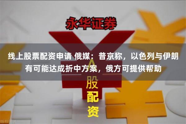 线上股票配资申请 俄媒：普京称，以色列与伊朗有可能达成折中方案，俄方可提供帮助