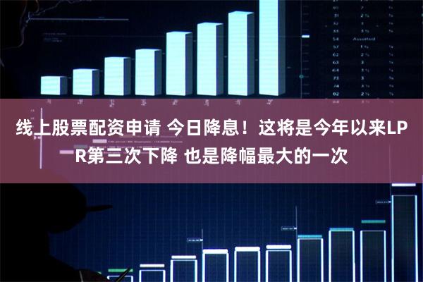 线上股票配资申请 今日降息！这将是今年以来LPR第三次下降 也是降幅最大的一次