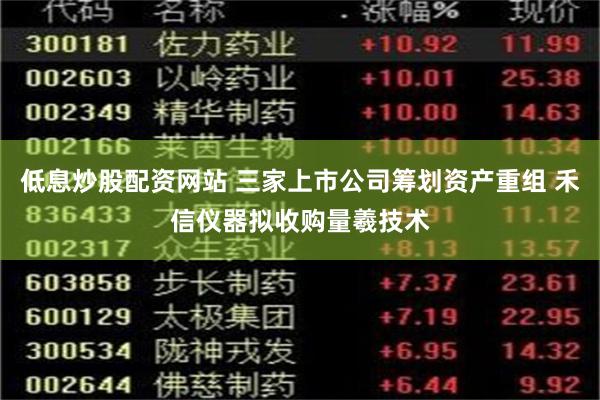 低息炒股配资网站 三家上市公司筹划资产重组 禾信仪器拟收购量羲技术