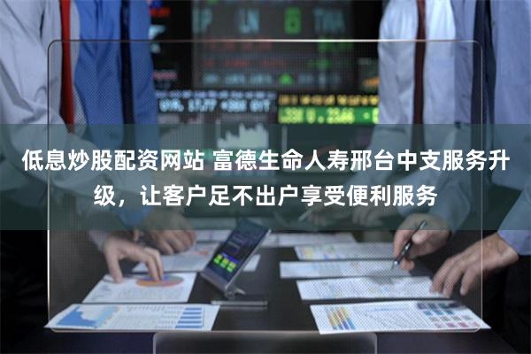 低息炒股配资网站 富德生命人寿邢台中支服务升级，让客户足不出户享受便利服务