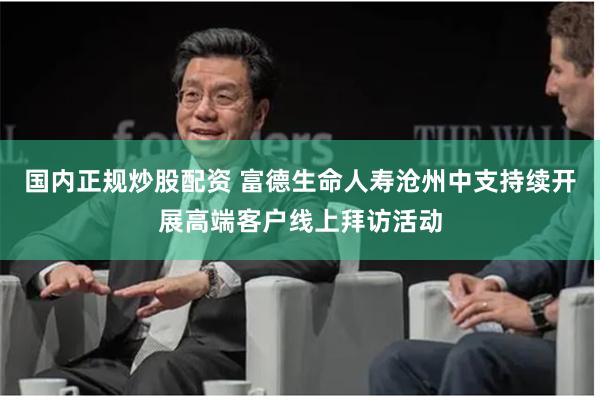 国内正规炒股配资 富德生命人寿沧州中支持续开展高端客户线上拜访活动