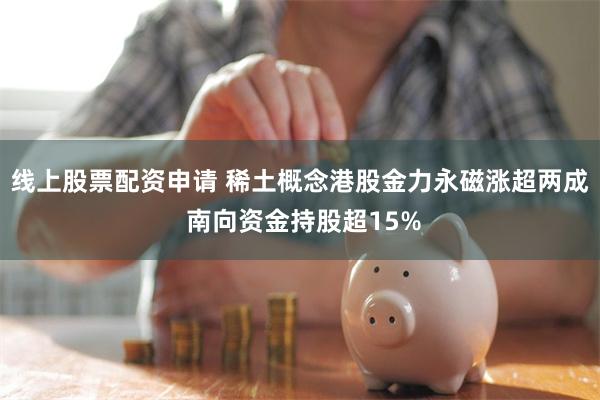 线上股票配资申请 稀土概念港股金力永磁涨超两成 南向资金持股超15%