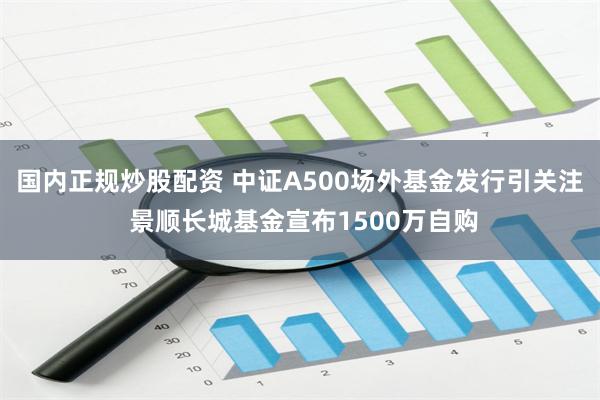 国内正规炒股配资 中证A500场外基金发行引关注 景顺长城基金宣布1500万自购
