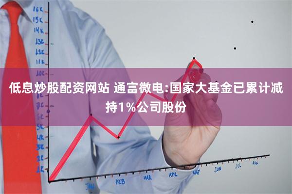 低息炒股配资网站 通富微电:国家大基金已累计减持1%公司股份