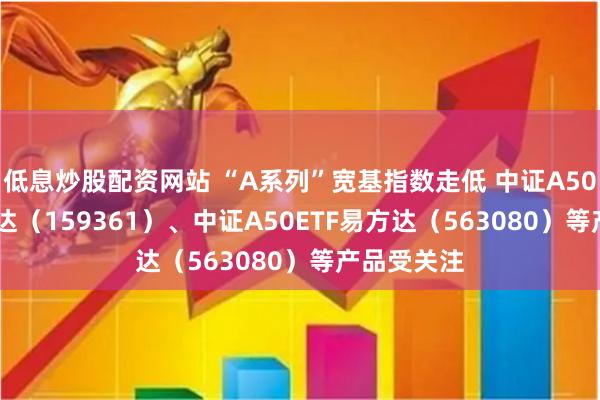 低息炒股配资网站 “A系列”宽基指数走低 中证A500ETF易方达（159361）、中证A50ETF易方达（563080）等产品受关注