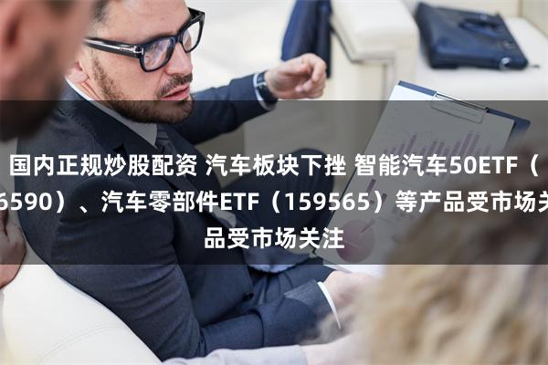 国内正规炒股配资 汽车板块下挫 智能汽车50ETF（516590）、汽车零部件ETF（159565）等产品受市场关注