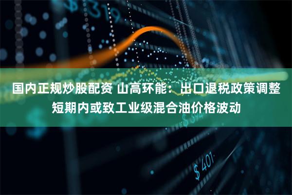 国内正规炒股配资 山高环能：出口退税政策调整短期内或致工业级混合油价格波动