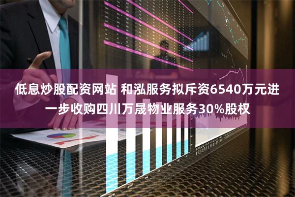 低息炒股配资网站 和泓服务拟斥资6540万元进一步收购四川万晟物业服务30%股权