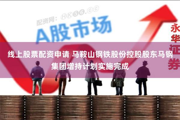 线上股票配资申请 马鞍山钢铁股份控股股东马钢集团增持计划实施完成