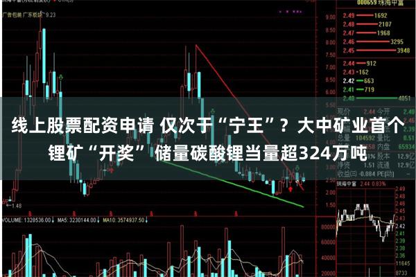 线上股票配资申请 仅次于“宁王”？大中矿业首个锂矿“开奖” 储量碳酸锂当量超324万吨