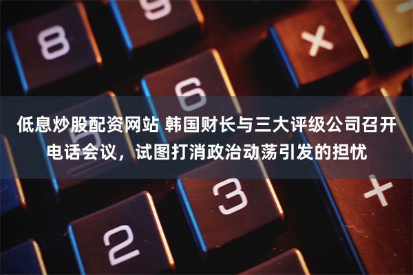 低息炒股配资网站 韩国财长与三大评级公司召开电话会议，试图打消政治动荡引发的担忧
